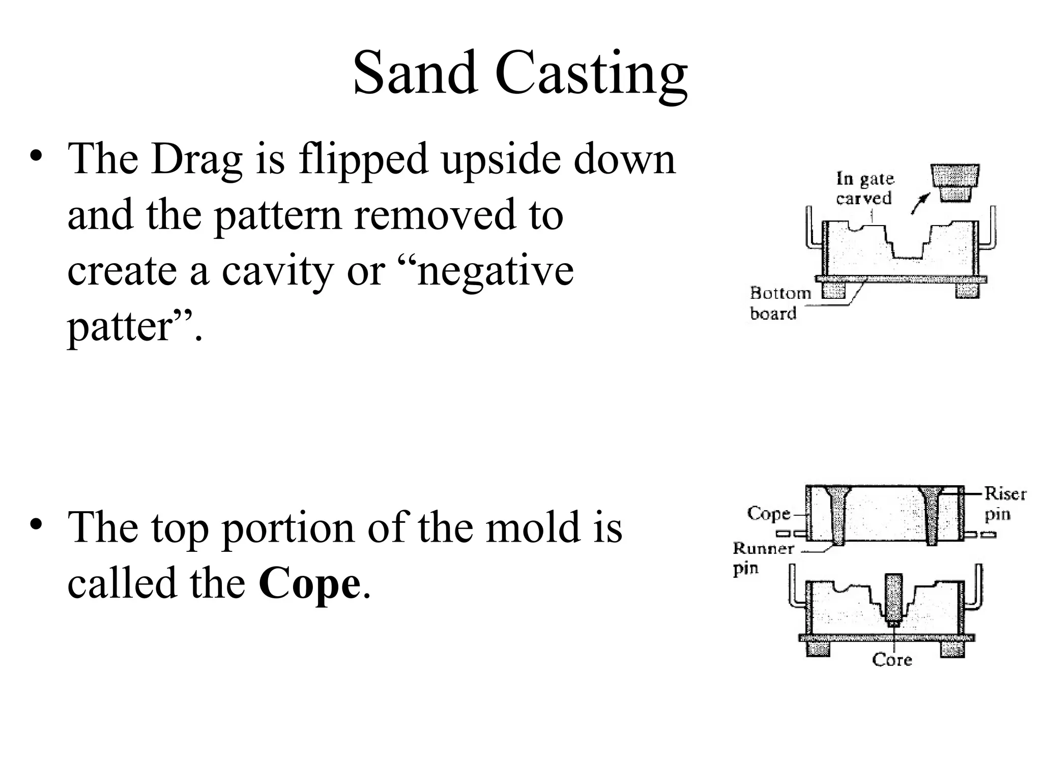 Sand Casting
• The Drag is flipped upside down
and the pattern removed to
create a cavity or “negative
patter”.
• The top portion of the mold is
called the Cope.
 