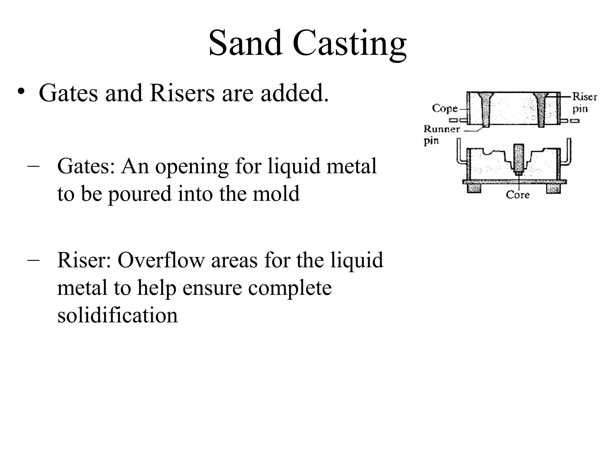 Sand Casting
• Gates and Risers are added.
– Gates: An opening for liquid metal
to be poured into the mold
– Riser: Overflow areas for the liquid
metal to help ensure complete
solidification
 