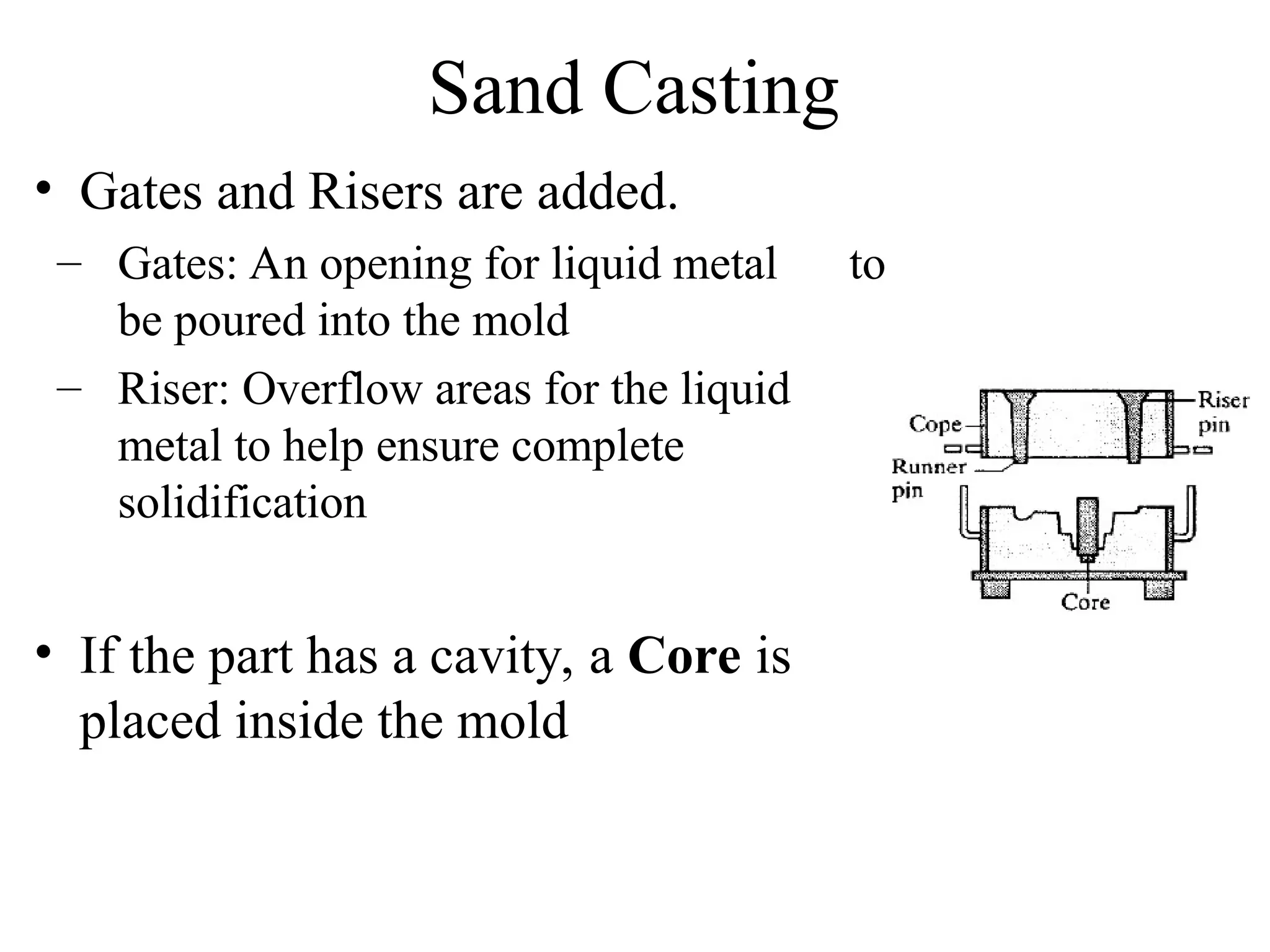 Sand Casting
• Gates and Risers are added.
– Gates: An opening for liquid metal to
be poured into the mold
– Riser: Overflow areas for the liquid
metal to help ensure complete
solidification
• If the part has a cavity, a Core is
placed inside the mold
 