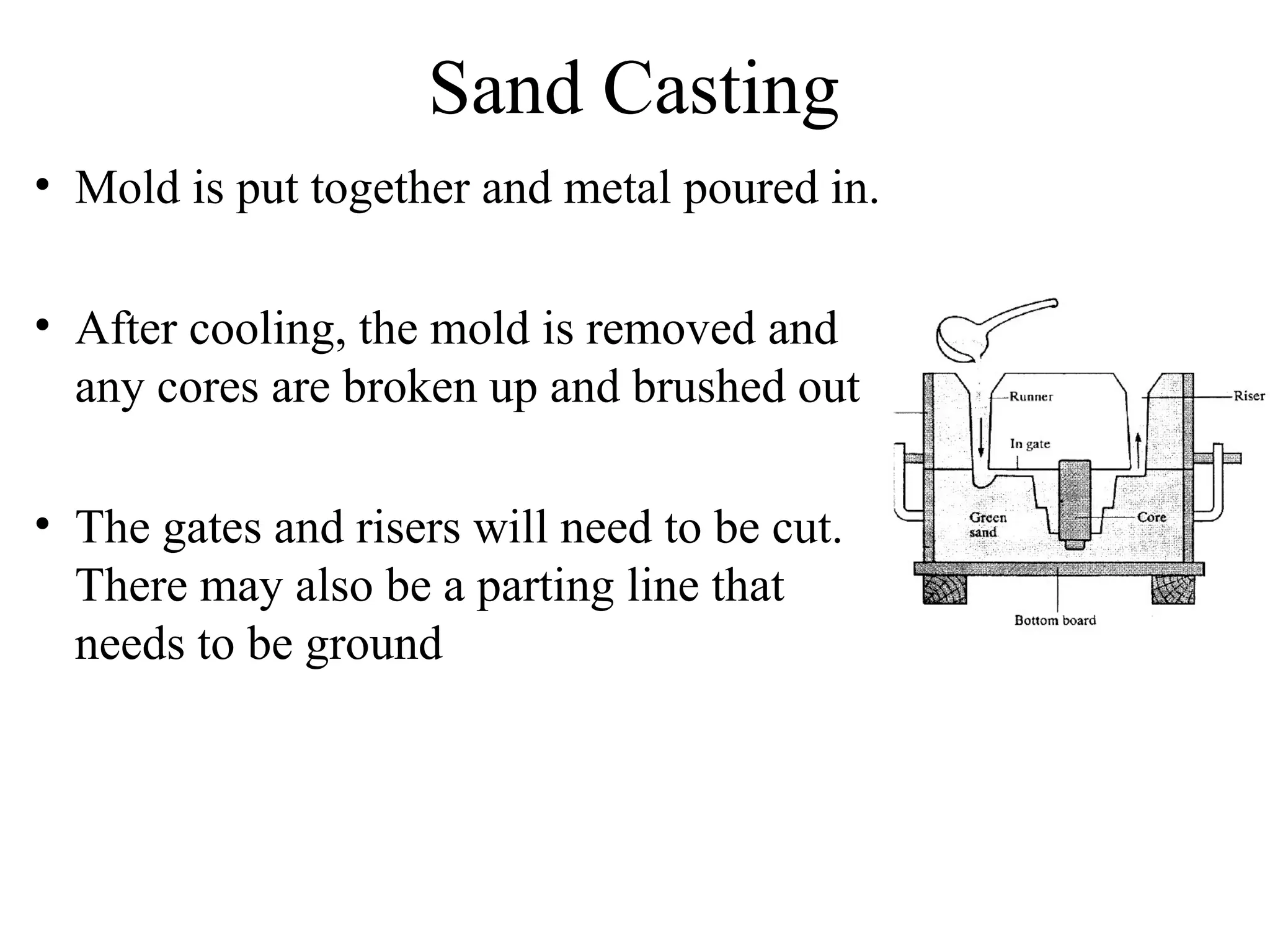 Sand Casting
• Mold is put together and metal poured in.
• After cooling, the mold is removed and
any cores are broken up and brushed out
• The gates and risers will need to be cut.
There may also be a parting line that
needs to be ground
 