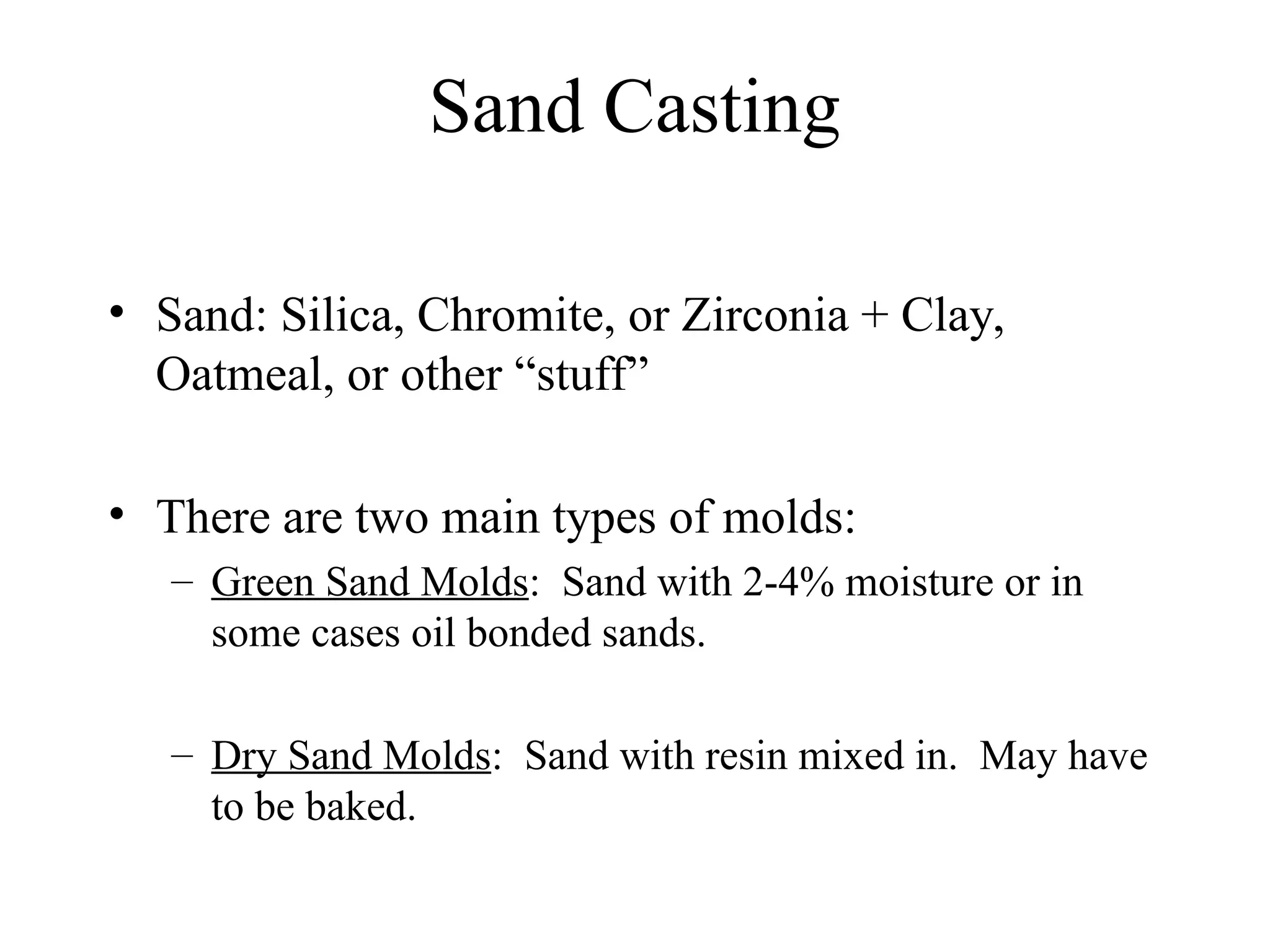 Sand Casting
• Sand: Silica, Chromite, or Zirconia + Clay,
Oatmeal, or other “stuff”
• There are two main types of molds:
– Green Sand Molds: Sand with 2-4% moisture or in
some cases oil bonded sands.
– Dry Sand Molds: Sand with resin mixed in. May have
to be baked.
 