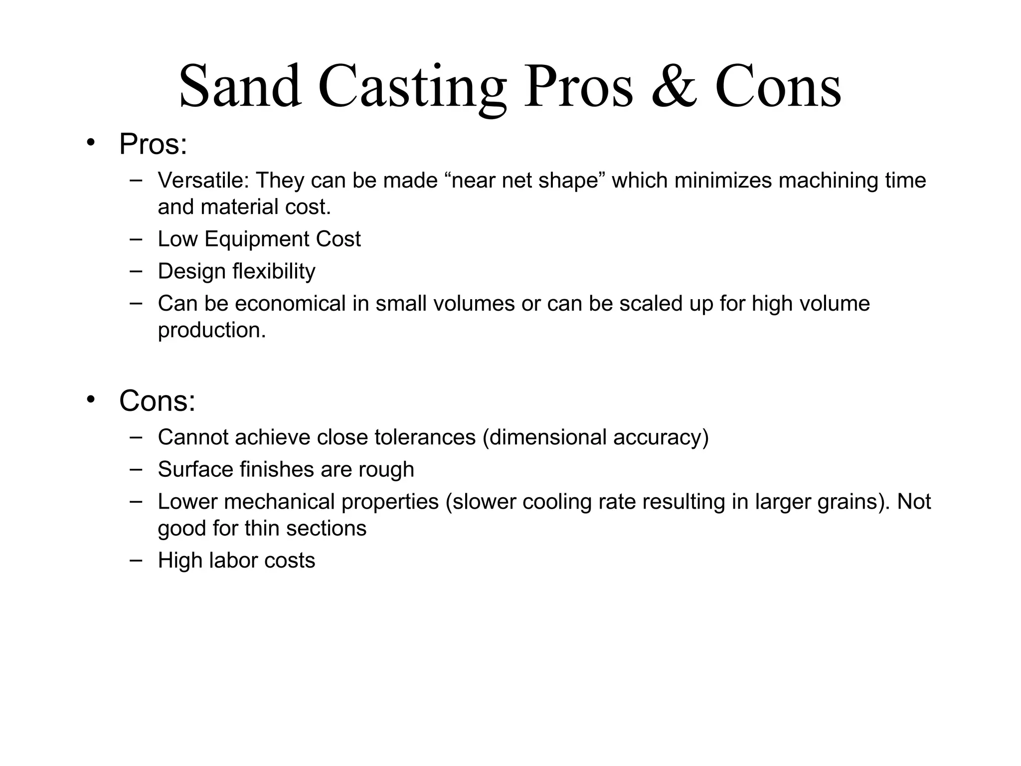 Sand Casting Pros & Cons
• Pros:
– Versatile: They can be made “near net shape” which minimizes machining time
and material cost.
– Low Equipment Cost
– Design flexibility
– Can be economical in small volumes or can be scaled up for high volume
production.
• Cons:
– Cannot achieve close tolerances (dimensional accuracy)
– Surface finishes are rough
– Lower mechanical properties (slower cooling rate resulting in larger grains). Not
good for thin sections
– High labor costs
 