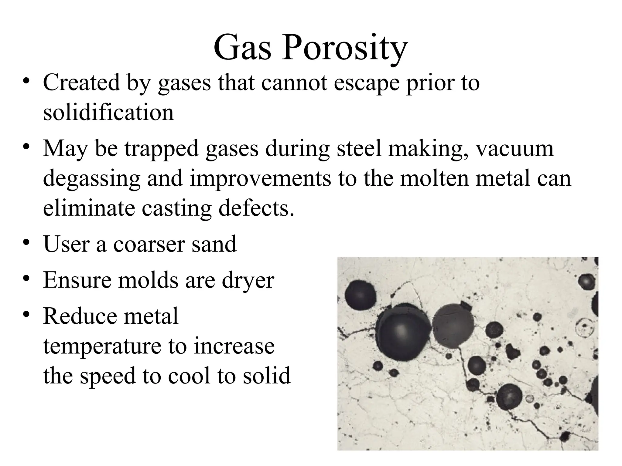 Gas Porosity
• Created by gases that cannot escape prior to
solidification
• May be trapped gases during steel making, vacuum
degassing and improvements to the molten metal can
eliminate casting defects.
• User a coarser sand
• Ensure molds are dryer
• Reduce metal
temperature to increase
the speed to cool to solid
 