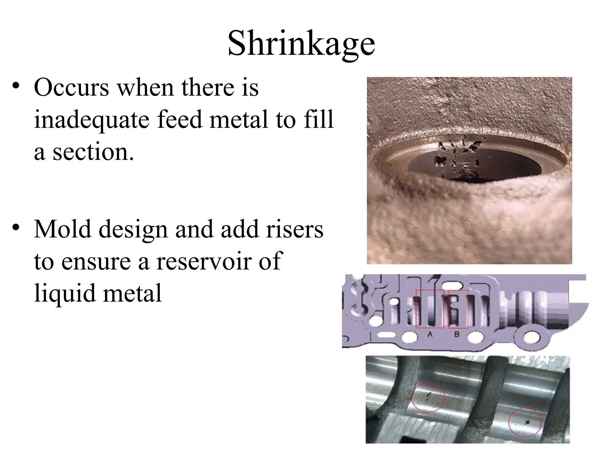 Shrinkage
• Occurs when there is
inadequate feed metal to fill
a section.
• Mold design and add risers
to ensure a reservoir of
liquid metal
 