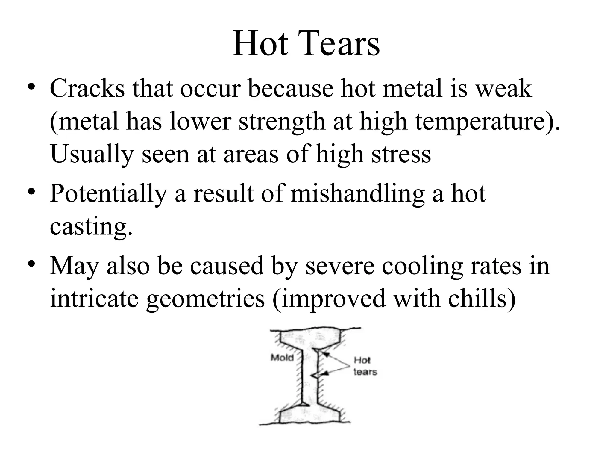 Hot Tears
• Cracks that occur because hot metal is weak
(metal has lower strength at high temperature).
Usually seen at areas of high stress
• Potentially a result of mishandling a hot
casting.
• May also be caused by severe cooling rates in
intricate geometries (improved with chills)
 