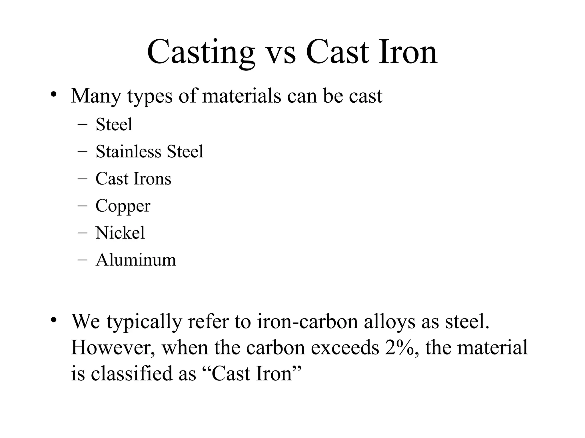 Casting vs Cast Iron
• Many types of materials can be cast
– Steel
– Stainless Steel
– Cast Irons
– Copper
– Nickel
– Aluminum
• We typically refer to iron-carbon alloys as steel.
However, when the carbon exceeds 2%, the material
is classified as “Cast Iron”
 