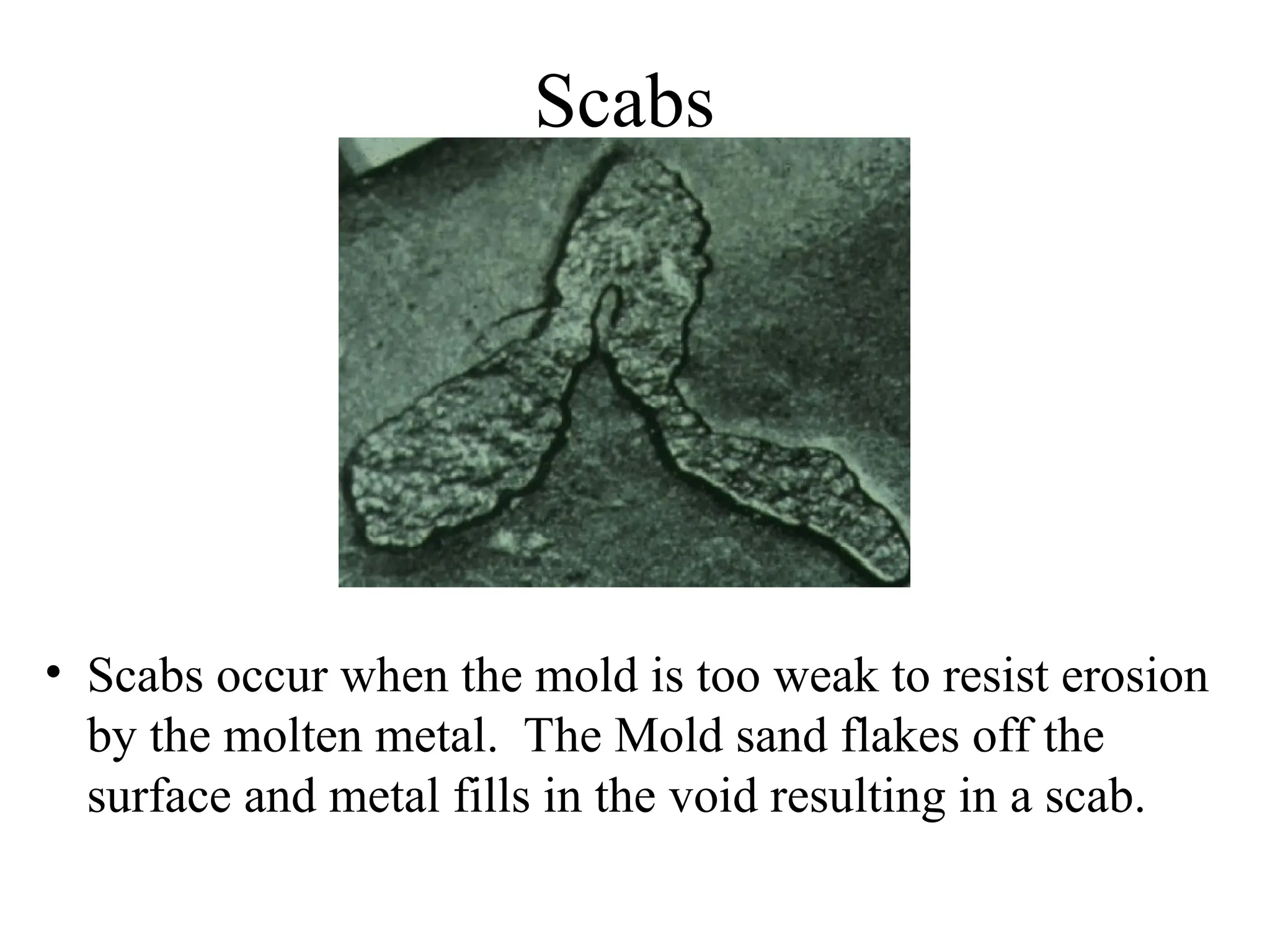 Scabs
• Scabs occur when the mold is too weak to resist erosion
by the molten metal. The Mold sand flakes off the
surface and metal fills in the void resulting in a scab.
 