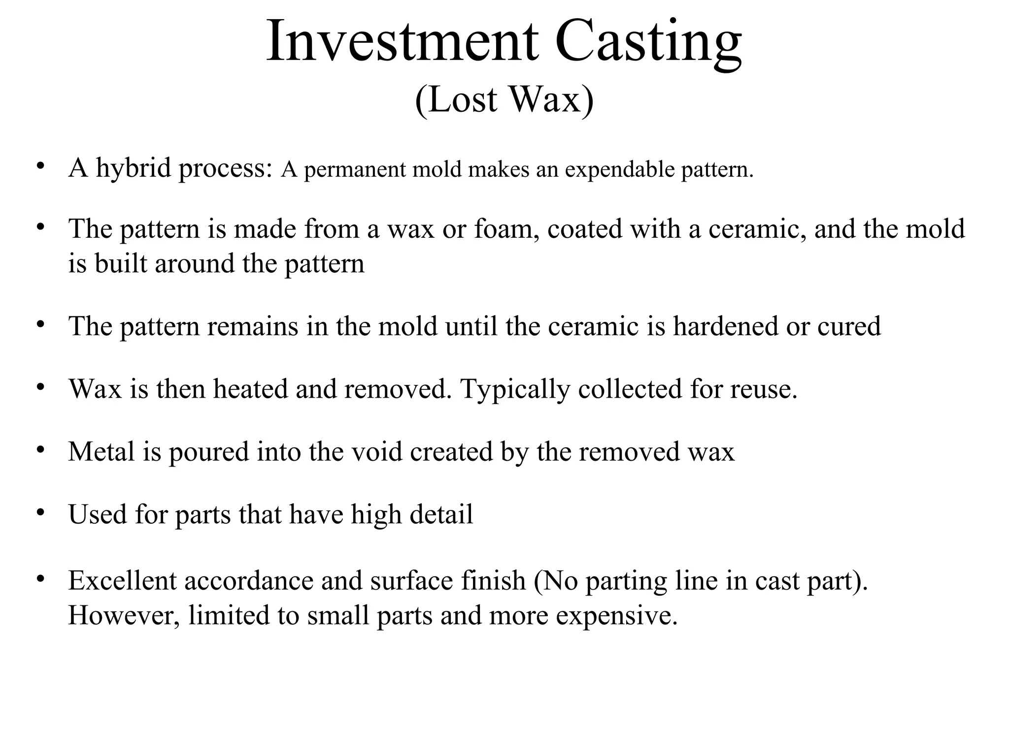 Investment Casting
(Lost Wax)
• A hybrid process: A permanent mold makes an expendable pattern.
• The pattern is made from a wax or foam, coated with a ceramic, and the mold
is built around the pattern
• The pattern remains in the mold until the ceramic is hardened or cured
• Wax is then heated and removed. Typically collected for reuse.
• Metal is poured into the void created by the removed wax
• Used for parts that have high detail
• Excellent accordance and surface finish (No parting line in cast part).
However, limited to small parts and more expensive.
 