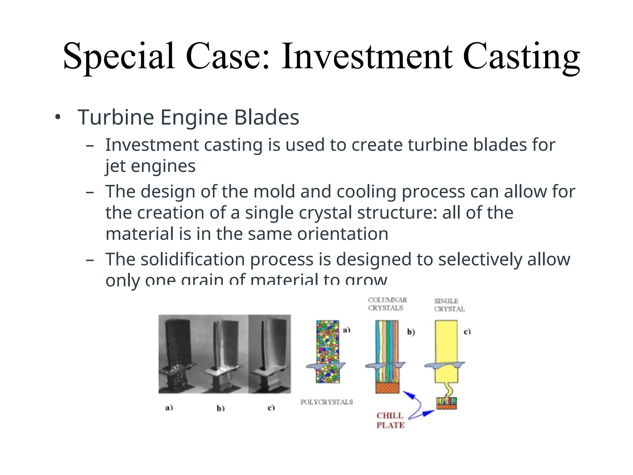 Special Case: Investment Casting
• Turbine Engine Blades
– Investment casting is used to create turbine blades for
jet engines
– The design of the mold and cooling process can allow for
the creation of a single crystal structure: all of the
material is in the same orientation
– The solidification process is designed to selectively allow
only one grain of material to grow
 