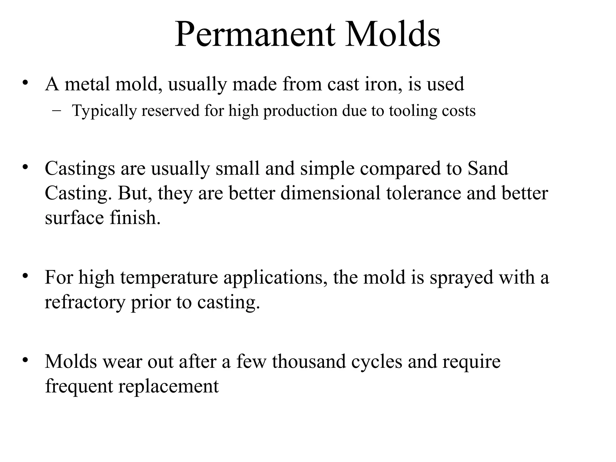 Permanent Molds
• A metal mold, usually made from cast iron, is used
– Typically reserved for high production due to tooling costs
• Castings are usually small and simple compared to Sand
Casting. But, they are better dimensional tolerance and better
surface finish.
• For high temperature applications, the mold is sprayed with a
refractory prior to casting.
• Molds wear out after a few thousand cycles and require
frequent replacement
 