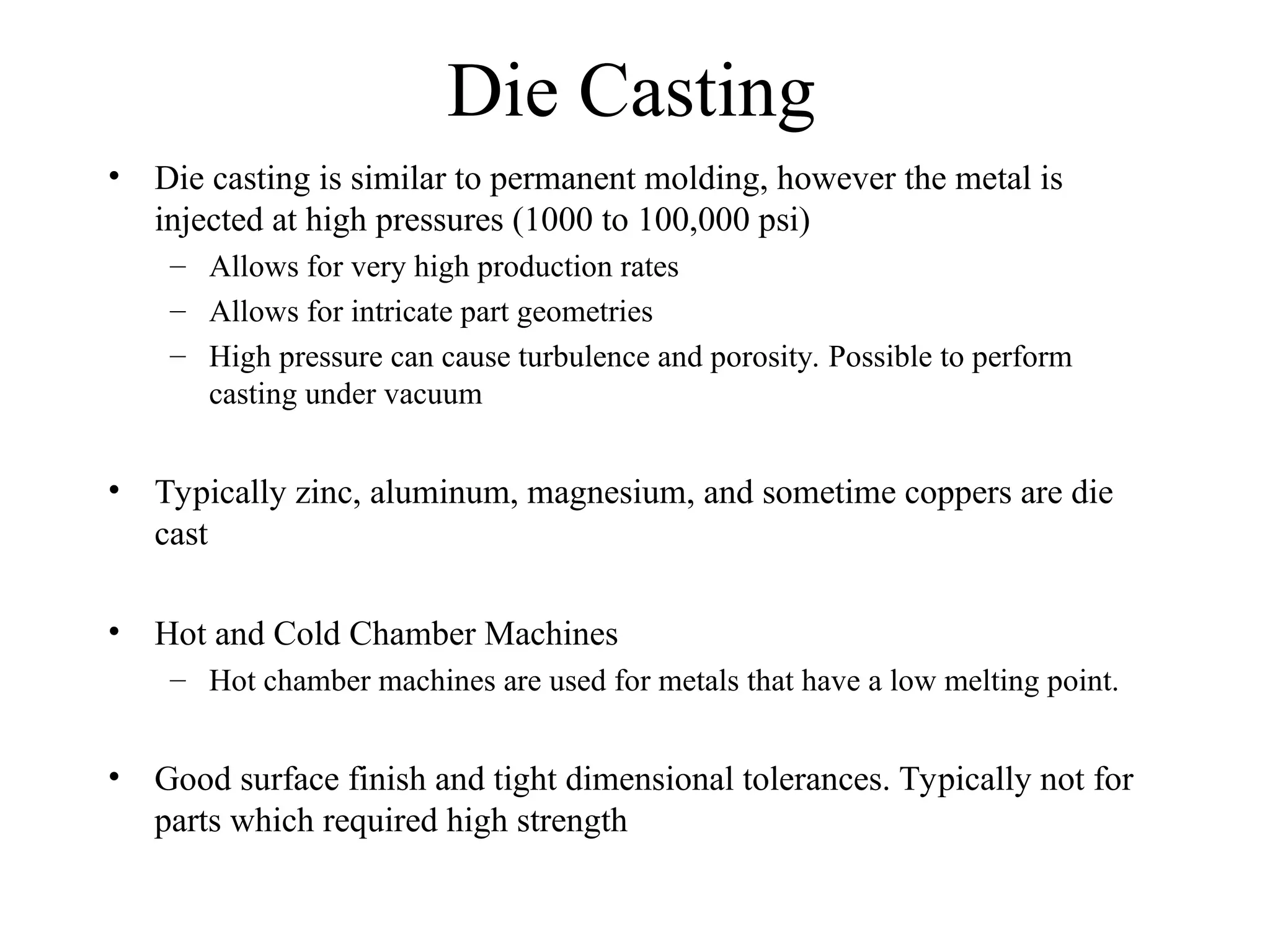 Die Casting
• Die casting is similar to permanent molding, however the metal is
injected at high pressures (1000 to 100,000 psi)
– Allows for very high production rates
– Allows for intricate part geometries
– High pressure can cause turbulence and porosity. Possible to perform
casting under vacuum
• Typically zinc, aluminum, magnesium, and sometime coppers are die
cast
• Hot and Cold Chamber Machines
– Hot chamber machines are used for metals that have a low melting point.
• Good surface finish and tight dimensional tolerances. Typically not for
parts which required high strength
 