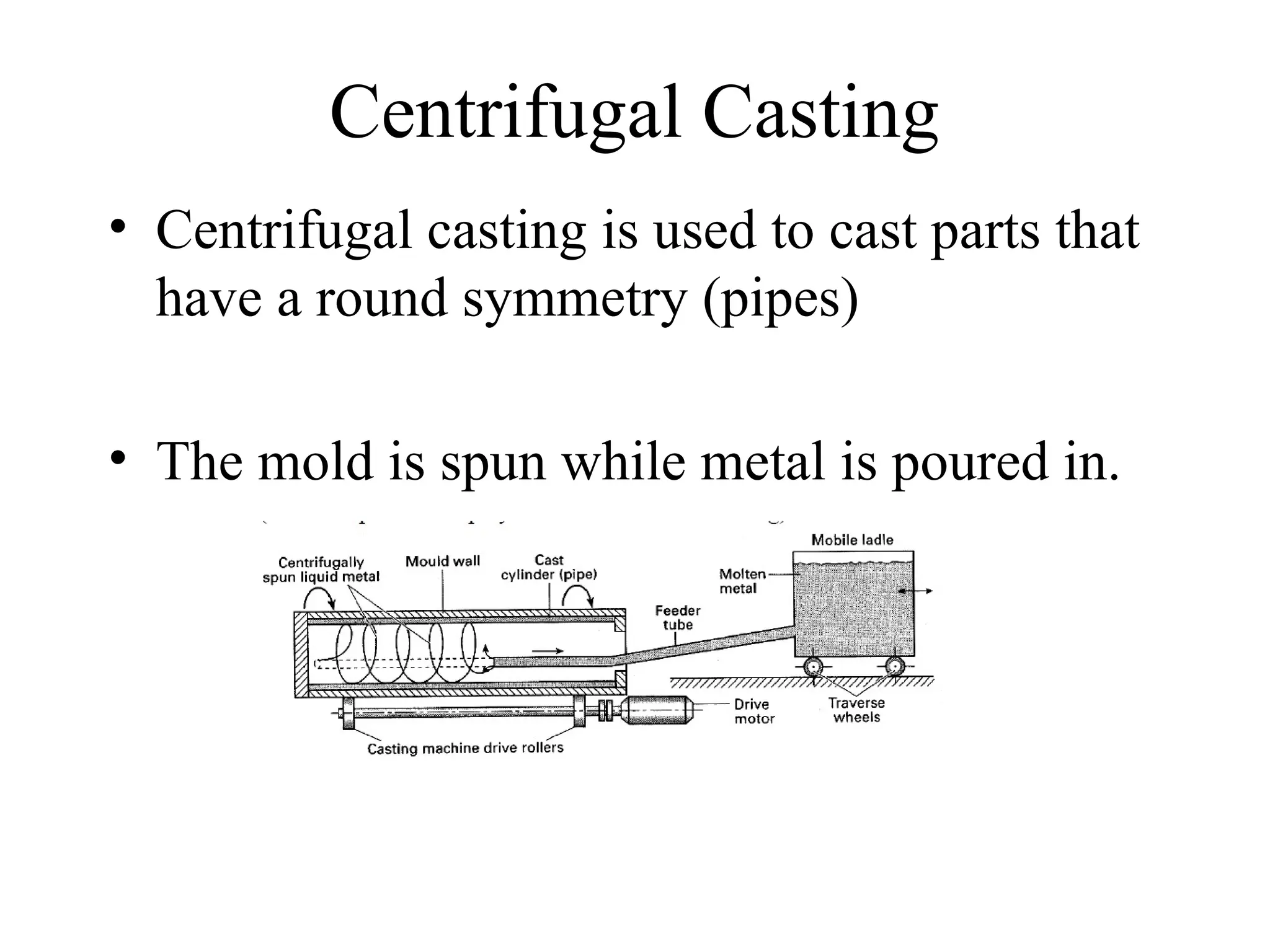 Centrifugal Casting
• Centrifugal casting is used to cast parts that
have a round symmetry (pipes)
• The mold is spun while metal is poured in.
 