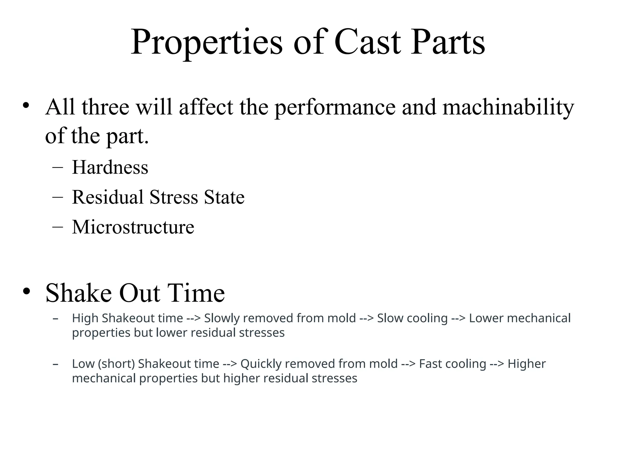 Properties of Cast Parts
• All three will affect the performance and machinability
of the part.
– Hardness
– Residual Stress State
– Microstructure
• Shake Out Time
– High Shakeout time --> Slowly removed from mold --> Slow cooling --> Lower mechanical
properties but lower residual stresses
– Low (short) Shakeout time --> Quickly removed from mold --> Fast cooling --> Higher
mechanical properties but higher residual stresses
 