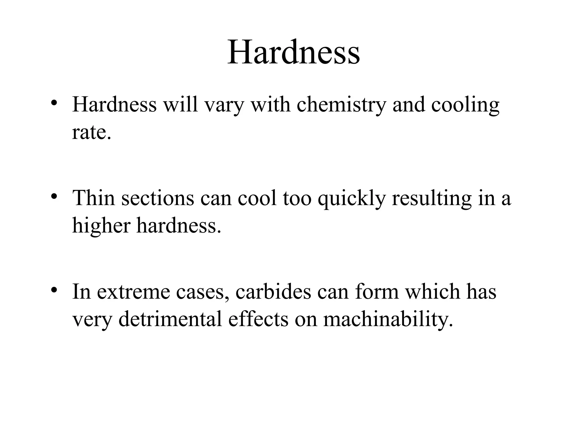 Hardness
• Hardness will vary with chemistry and cooling
rate.
• Thin sections can cool too quickly resulting in a
higher hardness.
• In extreme cases, carbides can form which has
very detrimental effects on machinability.
 