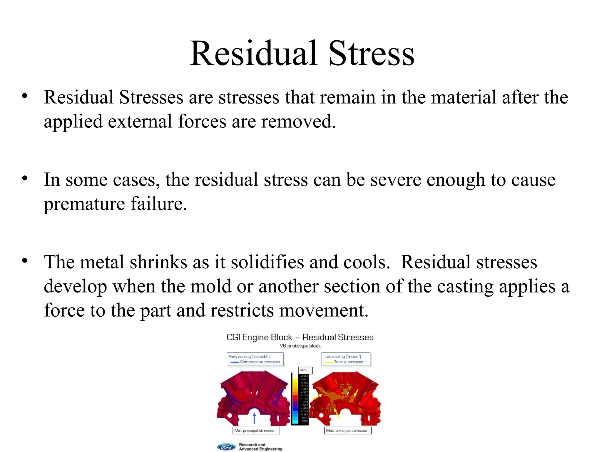 Residual Stress
• Residual Stresses are stresses that remain in the material after the
applied external forces are removed.
• In some cases, the residual stress can be severe enough to cause
premature failure.
• The metal shrinks as it solidifies and cools. Residual stresses
develop when the mold or another section of the casting applies a
force to the part and restricts movement.
 