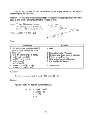 12
Let us discuss how to find the measure of the angle formed by two secants
intersecting outside the circle.
Theorem: The measure of the angle formed by two secants intersecting outside the circle is
equal to one-half the difference of the two intercepted arcs.
Given: AB and CD are two secants
intersecting outside of circle O
forming BEC∠ outside the circle.
Prove: BECm∠ = ½ (AD – BC)
Proof:
Statements Reasons
1. AB and CD are secants of circle O
forming BEC∠ outside the circle.
2. Draw DB
3. 1∠ is an exterior angle of ∆ DBE
4. 1∠m = 2∠m + BECm∠
5. BECm∠ = 1∠m - 2∠m
6. 1∠m = ½ mAD
2∠m = ½ mBC
7. BECm∠ = ½ mAD – ½ mBC
BECm∠ = ½ (mAD – mBC)
1. Given
2. Line determination Postulate
3. Definition of exterior angle of a triangle
4. Exterior angle Theorem
5. Subtraction Property of Equality
6. Inscribed Angle Theorem
7. Substitution
Illustration:
Find the measure of ∠ E if mAD = 150 and mBC = 80.
Solution:
Again we apply the theorem using the formula:
BECm∠ = ½ (mAD – mBC)
= ½ (150 – 80
= ½ ( 70)
= 35
B
E
D
C
A
1
2
 