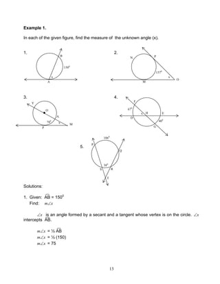 13
Example 1.
In each of the given figure, find the measure of the unknown angle (x).
1. 2.
3. 4.
5.
Solutions:
1. Given: AB = 1500
Find: xm∠
x∠ is an angle formed by a secant and a tangent whose vertex is on the circle. x∠
intercepts AB.
xm∠ = ½ AB
xm∠ = ½ (150)
xm∠ = 75
A
B
x
1500
M
PN
O
1570
x
O
x
A
M
Y
P
●
780
x
F
D
E
G
H
670
400
R
P
Q
T
S
1060
380
 