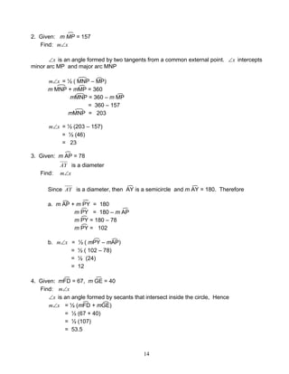 14
2. Given: m MP = 157
Find: xm∠
x∠ is an angle formed by two tangents from a common external point. x∠ intercepts
minor arc MP and major arc MNP
xm∠ = ½ ( MNP – MP)
m MNP + mMP = 360
mMNP = 360 – m MP
= 360 – 157
mMNP = 203
xm∠ = ½ (203 – 157)
= ½ (46)
= 23
3. Given: m AP = 78
AY is a diameter
Find: xm∠
Since AY is a diameter, then AY is a semicircle and m AY = 180. Therefore
a. m AP + m PY = 180
m PY = 180 – m AP
m PY = 180 – 78
m PY = 102
b. xm∠ = ½ ( mPY – mAP)
= ½ ( 102 – 78)
= ½ (24)
= 12
4. Given: mFD = 67, m GE = 40
Find: xm∠
x∠ is an angle formed by secants that intersect inside the circle, Hence
xm∠ = ½ (mFD + mGE)
= ½ (67 + 40)
= ½ (107)
= 53.5
 