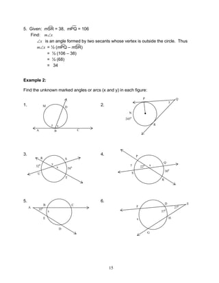 15
5. Given: mSR = 38, mPQ = 106
Find: xm∠
x∠ is an angle formed by two secants whose vertex is outside the circle. Thus
xm∠ = ½ (mPQ – mSR)
= ½ (106 – 38)
= ½ (68)
= 34
Example 2:
Find the unknown marked angles or arcs (x and y) in each figure:
1. 2.
3. 4.
5. 6.
M D
B CA
xy
●
QP
R
N
2450
y
y
x
R S
U
T
580320 x220y
P
Q
S
R
300
A
B C
D
E
x
350
E
F
D
G
H
270
370
x
 