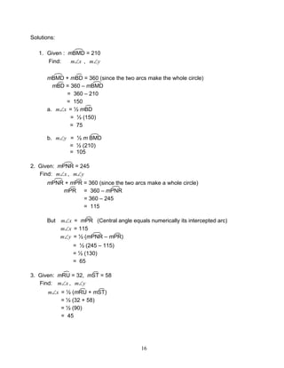 16
Solutions:
1. Given : mBMD = 210
Find: xm∠ , ym∠
mBMD + mBD = 360 (since the two arcs make the whole circle)
mBD = 360 – mBMD
= 360 – 210
= 150
a. xm∠ = ½ mBD
= ½ (150)
= 75
b. ym∠ = ½ m BMD
= ½ (210)
= 105
2. Given: mPNR = 245
Find: xm∠ , ym∠
mPNR + mPR = 360 (since the two arcs make a whole circle)
mPR = 360 – mPNR
= 360 – 245
= 115
But xm∠ = mPR (Central angle equals numerically its intercepted arc)
xm∠ = 115
ym∠ = ½ (mPNR – mPR)
= ½ (245 – 115)
= ½ (130)
= 65
3. Given: mRU = 32, mST = 58
Find: xm∠ , ym∠
xm∠ = ½ (mRU + mST)
= ½ (32 + 58)
= ½ (90)
= 45
 