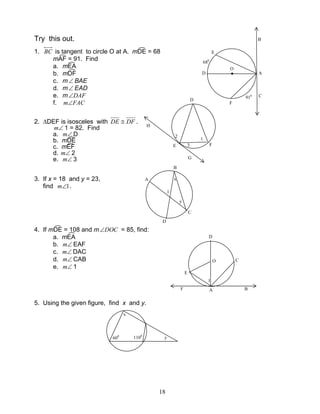 18
Try this out.
1. BC is tangent to circle O at A. mDE = 68
mAF = 91. Find
a. mEA
b. mDF
c. m∠ BAE
d. m∠ EAD
e. m DAF∠
f. FACm∠
2. ∆DEF is isosceles with DFDE ≅ .
∠m 1 = 82. Find
a. ∠m D
b. mDE
c. mEF
d. ∠m 2
e. ∠m 3
3. If x = 18 and y = 23,
find 1∠m .
4. If mDE = 108 and m DOC∠ = 85, find:
a. mEA
b. ∠m EAF
c. ∠m DAC
d. ∠m CAB
e. ∠m 1
5. Using the given figure, find x and y.
O
F
H
E
G
2
3
D
1
B
C
A
1
y
x
D
D
E
O C
AF B
1
x
1100
600
y
D A
E
F
●
B
C
680
910
O
 