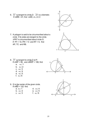 19
6. EC is tangent to circle O. AB is a diameter.
If mDB = 47, find mAD, m ECD∠
7. A polygon is said to be circumscribed about a
circle if its sides are tangent to the circle.
∆PRT is circumscribed about circle O.
If PT = 10, PR = 13 and RT = 9, find
AP, TC and RB.
8. PT is tangent to circle O at P.
If mNP = 90, and mMXP = 186, find
a. ∠m 1
b. ∠m 2
c. ∠m 3
d. ∠m 4
e. ∠m 5
f. ∠m 6
9. O is the center of the given circle.
If mBD = 122 find
a. ∠m 1 d. ∠m 4
b. ∠m 2 e. ∠m 5
c. ∠m 3 f. ∠m 6
A
D
C
B
O
E
P
T
A
B
C
R
O
4
3
1
M
TP
N
X 2
5
6
3
E
D
F
O
A B C
5
1
4
6
2
 