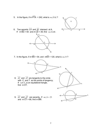 2
5. In the figure, if m PTA = 242, what is PALm∠ ?
6. Two secants GD and BL intersect at A.
If m BG = 83 and m LD = 39, find GABm∠ .
7. In the figure, if m MX = 54, and mAX = 120, what is Nm∠ ?
8. AC and AT are tangents to the circle
with C and T as the points of tangency.
If ACT∆ is an equilateral triangle,
find m CT.
9. AC and AT are secants. If 23=∠Am
and m CT = 66, find m BM.
A
T
BL
P
O
G
L
D
A
B
N
X
M
A
A
C
T
M
A
B
M
C
T
 