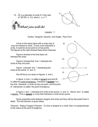 3
10. DB is a diameter of circle O. If the ratio
of DE:EB is 3:2, what is Xm∠ ?
What you will do
Lesson 1
Circles, Tangents, Secants and Angles They Form
A line on the same plane with a circle may or a)
may not intersect a circle. If ever a line intersects a
circle, it could be at one point or at two points.
The figures at the right showed these three instances.
Figure a showed a line that does not
intersect the circle.
b)
Figure b showed that line t intersects the
circle at only one point.
Figure c showed line l intersecting the
circle at two points A and C.
c)
We will focus our study on figures b and c.
In figure b, line t is called a tangent and point B
is called the point of tangency. Therefore a tangent is a
line that intersects a circle at only one point and the point
of intersection is called the point of tangency.
In figure c, line l intersects the circle at two points A and C. Hence, line l is called
a secant. Thus a secant is a line that intersects a circle at two points.
Some properties exist between tangent and circle and they will be discussed here in
detail. The first theorem is given below.
Theorem: Radius-Tangent Theorem. If a line is tangent to a circle, then it is perpendicular
to the radius at the point of tangency.
t B
A
C
l
X
E
D
O
B
 