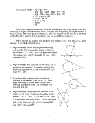 7
Perimeter of ∆PQR = PQ + QR + PR
= (PS + SQ) + (QM + MR) + (PT + RT)
= (PS + QM) + (QM + RT) + (PS + RT)
= 2PS + 2QM + 2RT
= 2(PS + QM + RT)
= 2( 7 + 9 + 5)
= 2 (21)
= 42
Every time tangents and secants of circles are being studies, they always come with
the study of angles formed between them. Coupled with recognizing the angles formed is
the knowledge of how to get their measures. The next section will be devoted to studying
angles formed by secants and tangents and how we can get their measures.
Angles formed by secants and tangents are classified into five categories. Each
category is provided with illustration.
1. Angle formed by secant and tangent intersecting
on the circle. In the figure, two angles of this type
are formed, FED∠ and FEB∠ . Each of these angles
intercepts an arc. FED∠ intercepts EF and FEB∠
intercepts EGF.
2. Angle formed by two tangents. In the figure, E∠ is
formed by two tangents. The angle intercepts the
whole circle divided into 2 arcs, minor arc FD , and
major arc FGD.
3. Angle formed by a secant and a tangent that
intersect at the exterior of the circle. C∠ is an
angle formed by a secant and a tangent that
intersect outside the circle. C∠ intercepts two
arcs, DB and AD.
4. Angle formed by two secants that intersect in the
interior of the circle. The figure shows four angles
formed. ,MAN∠ ,NAR∠ PAR∠ and PAM∠ . Each
of these angle intercepts an arc. ,MAN∠ intercepts
MN, ,NAR∠ intercepts NR, PAR∠ intercepts PR
and MAP∠ intercepts MP.
E
F
B D
G
F
E
D
G
C
D
A
B
M
N
A
RP
 