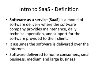Intro to SaaS - Definition
• Software as a service (SaaS) is a model of
software delivery where the software
company provides maintenance, daily
technical operation, and support for the
software provided to their client.
• It assumes the software is delivered over the
internet.
• Software delivered to home consumers, small
business, medium and large business
 