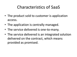 Characteristics of SaaS
• The product sold to customer is application
access.
• The application is centrally managed.
• The service delivered is one-to-many.
• The service delivered is an integrated solution
delivered on the contract, which means
provided as promised.
 