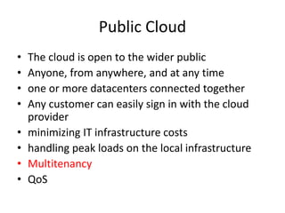 Public Cloud
• The cloud is open to the wider public
• Anyone, from anywhere, and at any time
• one or more datacenters connected together
• Any customer can easily sign in with the cloud
provider
• minimizing IT infrastructure costs
• handling peak loads on the local infrastructure
• Multitenancy
• QoS
 