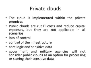 Private clouds
• The cloud is implemented within the private
premises
• Public clouds are cut IT costs and reduce capital
expenses, but they are not applicable in all
scenarios
• loss of control
• control of the infrastructure
• core logic and sensitive data
• government and military agencies will not
consider public clouds as an option for processing
or storing their sensitive data
 