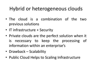 Hybrid or heterogeneous clouds
• The cloud is a combination of the two
previous solutions
• IT infrastructure + Security
• Private clouds are the perfect solution when it
is necessary to keep the processing of
information within an enterprise’s
• Drawback – Scalability
• Public Cloud Helps to Scaling Infrastructure
 