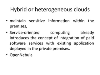 Hybrid or heterogeneous clouds
• maintain sensitive information within the
premises,
• Service-oriented computing already
introduces the concept of integration of paid
software services with existing application
deployed in the private premises.
• OpenNebula
 