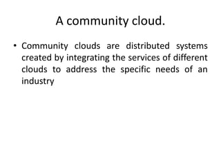 A community cloud.
• Community clouds are distributed systems
created by integrating the services of different
clouds to address the specific needs of an
industry
 
