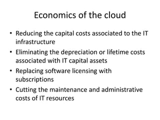Economics of the cloud
• Reducing the capital costs associated to the IT
infrastructure
• Eliminating the depreciation or lifetime costs
associated with IT capital assets
• Replacing software licensing with
subscriptions
• Cutting the maintenance and administrative
costs of IT resources
 