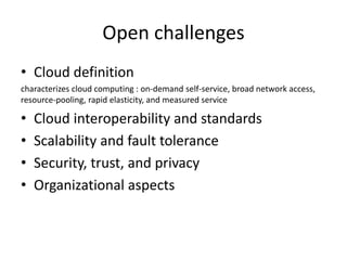 Open challenges
• Cloud definition
characterizes cloud computing : on-demand self-service, broad network access,
resource-pooling, rapid elasticity, and measured service
• Cloud interoperability and standards
• Scalability and fault tolerance
• Security, trust, and privacy
• Organizational aspects
 