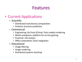42
Features
• Current Applications
– Scientific
• Distributed evolutionary computation
• Proteine structure prediction
– Commercial
• Engineering: Go Front (China): Train models rendering
• Media and games: platform for on-line gaming
• Financial: risk analysis
• Office automation: Excel integration
– Educational
• Image filtering
• Image rendering
• Distributed systems teaching
 