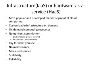 Infrastructure(IaaS) or hardware-as-a-
service (HaaS)
• Most popular and developed market segment of cloud
computing
• Customizable infrastructure on demand
• On demand computing resources
• No up-front commitment
– Start small and grow as required
– No contract, Only credit card!
• Pay for what you use
• No maintenance
• Measured service
• Scalability
• Reliability
 