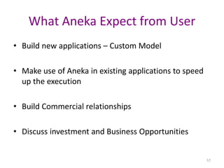 57
What Aneka Expect from User
• Build new applications – Custom Model
• Make use of Aneka in existing applications to speed
up the execution
• Build Commercial relationships
• Discuss investment and Business Opportunities
 