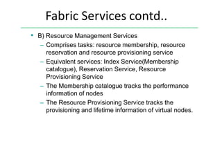 Fabric Services contd..
• B) Resource Management Services
– Comprises tasks: resource membership, resource
reservation and resource provisioning service
– Equivalent services: Index Service(Membership
catalogue), Reservation Service, Resource
Provisioning Service
– The Membership catalogue tracks the performance
information of nodes
– The Resource Provisioning Service tracks the
provisioning and lifetime information of virtual nodes.
 