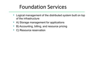 Foundation Services
• Logical management of the distributed system built on top
of the infrastructure
• A) Storage management for applications
• B) Accounting, billing, and resource pricing
• C) Resource reservation
 