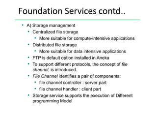 Foundation Services contd..
• A) Storage management
• Centralized file storage
• More suitable for compute-intensive applications
• Distributed file storage
• More suitable for data intensive applications
• FTP is default option installed in Aneka
• To support different protocols, the concept of file
channel, is introduced.
• File Channel identifies a pair of components:
• file channel controller : server part
• file channel handler : client part
• Storage service supports the execution of Different
programming Model
 