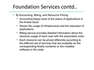 Foundation Services contd..
• B) Accounting, Billing, and Resource Pricing
• Accounting keeps track of the status of applications in
the Aneka cloud
• Shows the usage of infrastructure and the execution of
applications
• Billing service provides detailed information about the
resource usage of each user with the associated costs.
• Each resource can be priced differently according to
the different set of services that are available on the
corresponding Aneka container or the installed
software in the node.
 