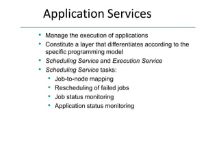 Application Services
• Manage the execution of applications
• Constitute a layer that differentiates according to the
specific programming model
• Scheduling Service and Execution Service
• Scheduling Service tasks:
• Job-to-node mapping
• Rescheduling of failed jobs
• Job status monitoring
• Application status monitoring
 