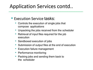 Application Services contd..
• Execution Service tasks:
• Controls the execution of single jobs that
compose applications
• Unpacking the jobs received from the scheduler
• Retrieval of input files required for the job
execution
• Sandboxed execution of jobs
• Submission of output files at the end of execution
• Execution failure management
• Performance monitoring
• Packing jobs and sending them back to
the scheduler
 