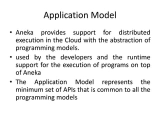 Application Model
• Aneka provides support for distributed
execution in the Cloud with the abstraction of
programming models.
• used by the developers and the runtime
support for the execution of programs on top
of Aneka
• The Application Model represents the
minimum set of APIs that is common to all the
programming models
 