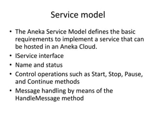 Service model
• The Aneka Service Model defines the basic
requirements to implement a service that can
be hosted in an Aneka Cloud.
• IService interface
• Name and status
• Control operations such as Start, Stop, Pause,
and Continue methods
• Message handling by means of the
HandleMessage method
 