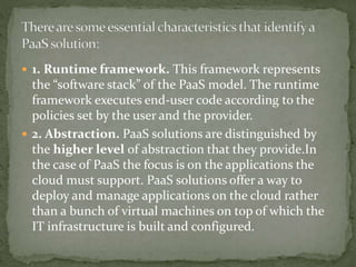  1. Runtime framework. This framework represents
the “software stack” of the PaaS model. The runtime
framework executes end-user code according to the
policies set by the user and the provider.
 2. Abstraction. PaaS solutions are distinguished by
the higher level of abstraction that they provide.In
the case of PaaS the focus is on the applications the
cloud must support. PaaS solutions offer a way to
deploy and manage applications on the cloud rather
than a bunch of virtual machines on top of which the
IT infrastructure is built and configured.
 